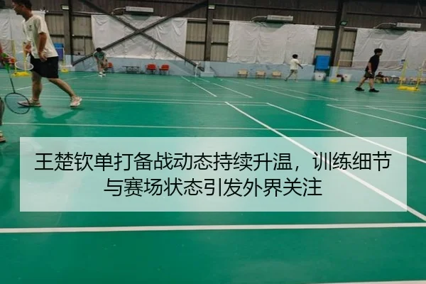 王楚钦单打备战动态持续升温，训练细节与赛场状态引发外界关注